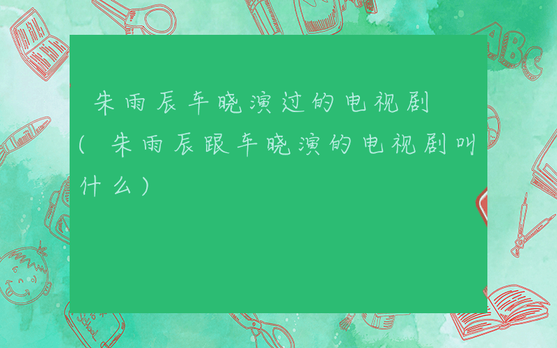 朱雨辰车晓演过的电视剧 (朱雨辰跟车晓演的电视剧叫什么)